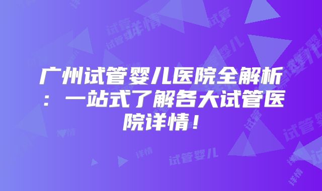 广州试管婴儿医院全解析:一站式了解各大试管医院详情!