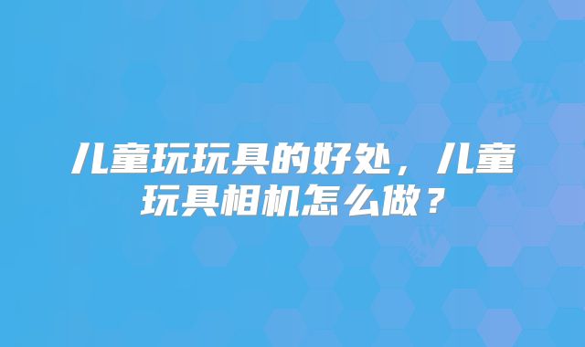 儿童玩玩具的好处，儿童玩具相机怎么做？