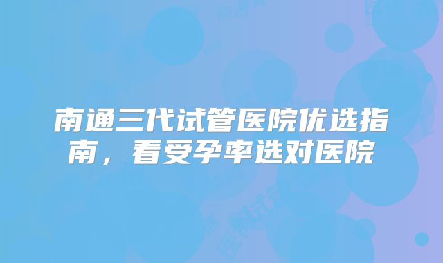 南通三代试管医院优选指南，看受孕率选对医院