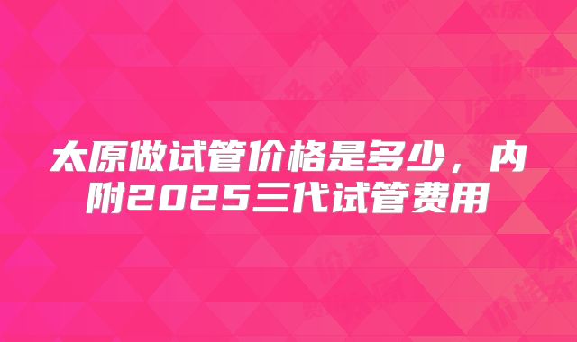 太原做试管价格是多少，内附2025三代试管费用