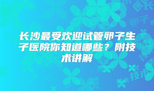 长沙最受欢迎试管卵子生子医院你知道哪些？附技术讲解