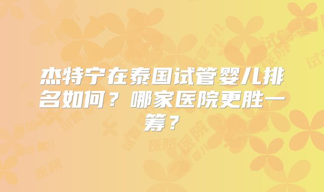 杰特宁在泰国试管婴儿排名如何?哪家医院更胜一筹?