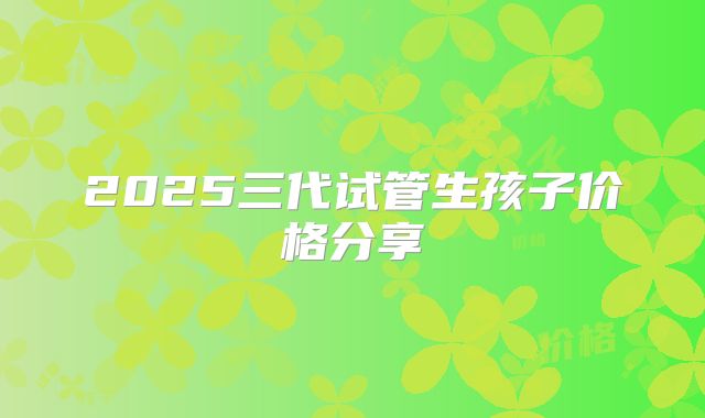 2025三代试管生孩子价格分享