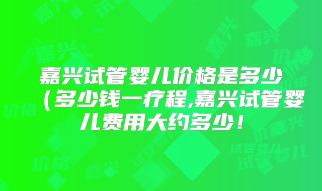 嘉兴试管婴儿价格是多少（多少钱一疗程,嘉兴试管婴儿费用大约多少！