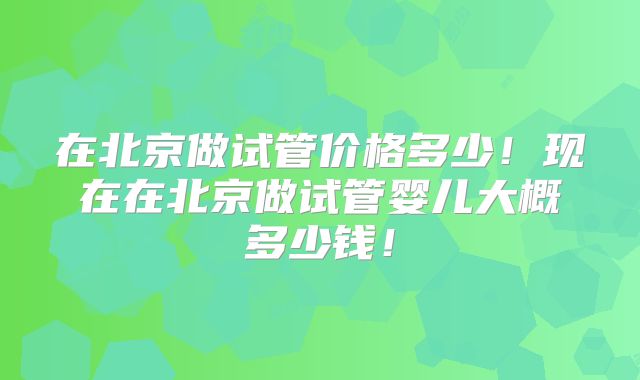 在北京做试管价格多少！现在在北京做试管婴儿大概多少钱！