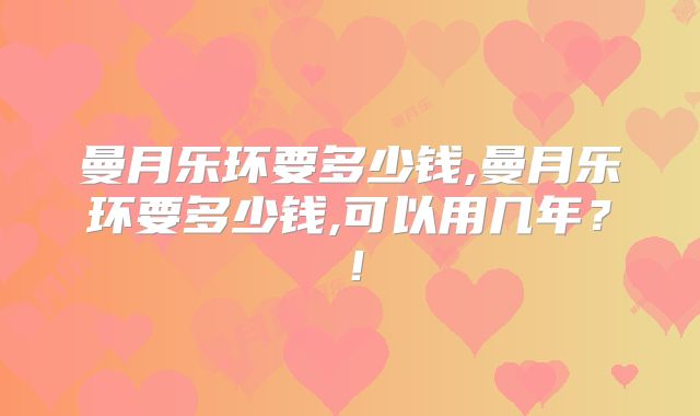 曼月乐环要多少钱,曼月乐环要多少钱,可以用几年?!