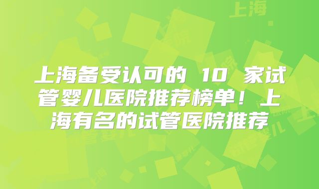 上海备受认可的 10 家试管婴儿医院推荐榜单！上海有名的试管医院推荐