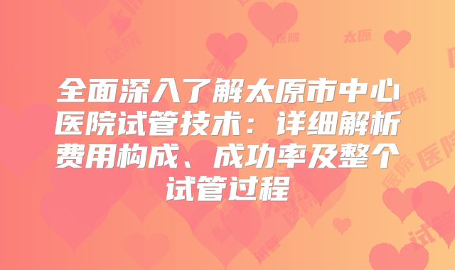 全面深入了解太原市中心医院试管技术：详细解析费用构成、成功率及整个试管过程