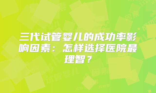 三代试管婴儿的成功率影响因素：怎样选择医院最理智？