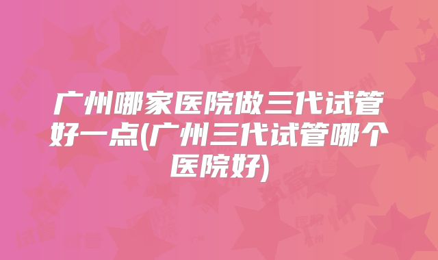 广州哪家医院做三代试管好一点(广州三代试管哪个医院好)