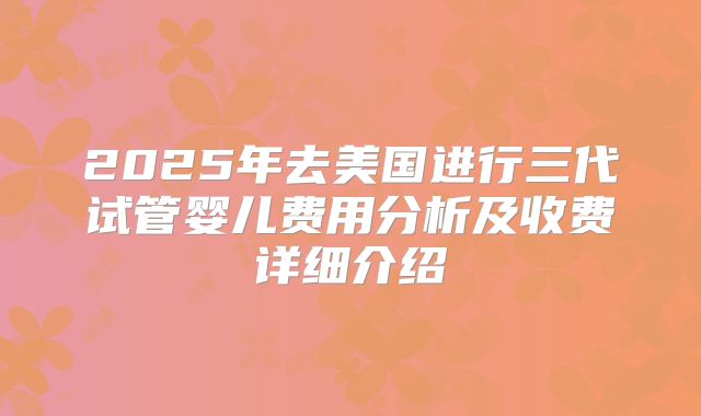2025年去美国进行三代试管婴儿费用分析及收费详细介绍