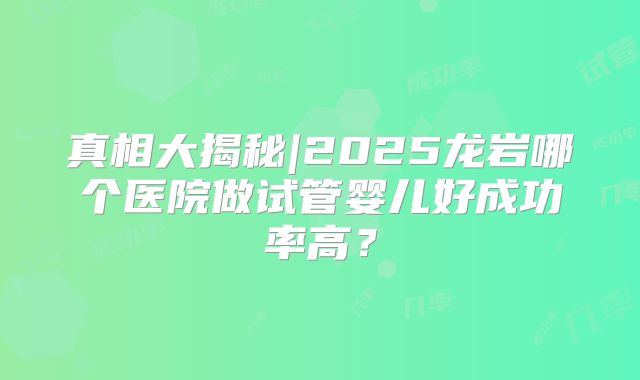 真相大揭秘|2025龙岩哪个医院做试管婴儿好成功率高?