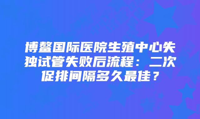 博鳌国际医院生殖中心失独试管失败后流程：二次促排间隔多久最佳？