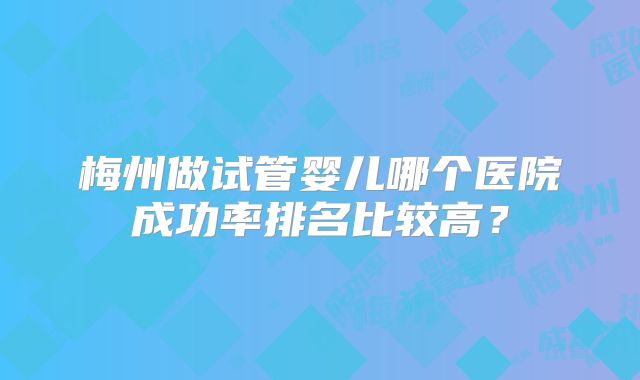梅州做试管婴儿哪个医院成功率排名比较高？