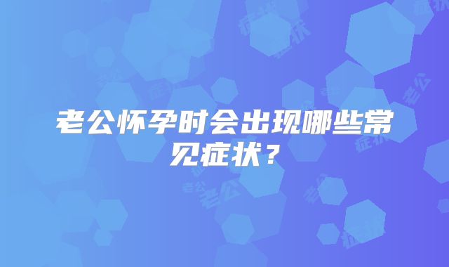 老公怀孕时会出现哪些常见症状？