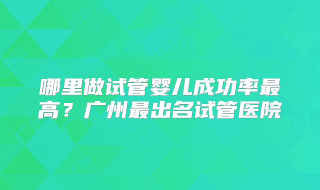 哪里做试管婴儿成功率最高？广州最出名试管医院