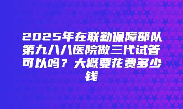 2025年在联勤保障部队第九八八医院做三代试管可以吗?大概要花费多少钱