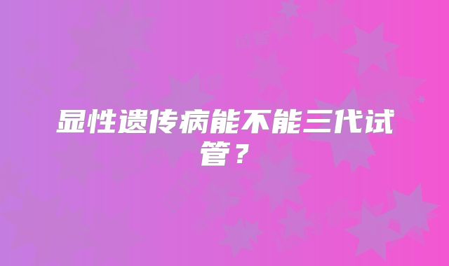 显性遗传病能不能三代试管？