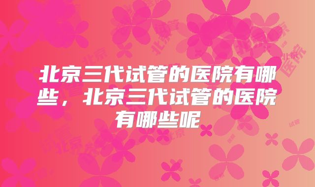 北京三代试管的医院有哪些，北京三代试管的医院有哪些呢