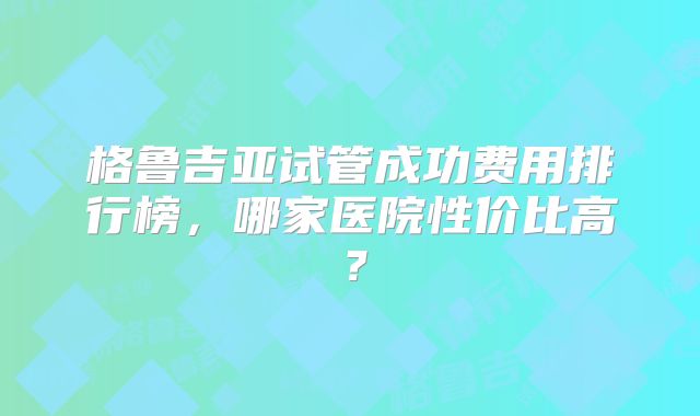 格鲁吉亚试管成功费用排行榜，哪家医院性价比高？