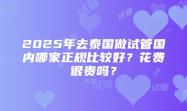 2025年去泰国做试管国内哪家正规比较好？花费很贵吗？