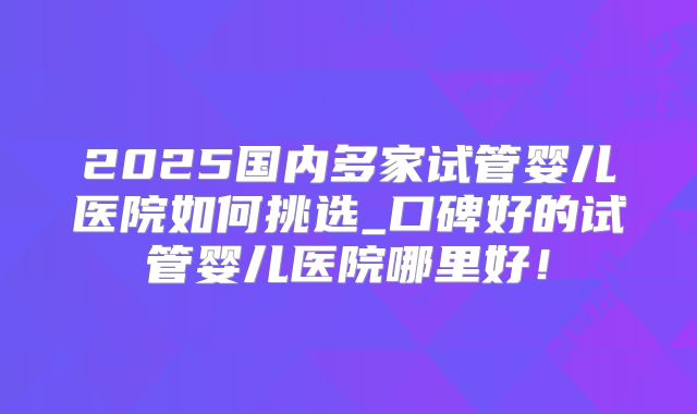 2025国内多家试管婴儿医院如何挑选_口碑好的试管婴儿医院哪里好！