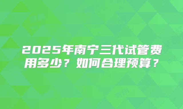 2025年南宁三代试管费用多少？如何合理预算？