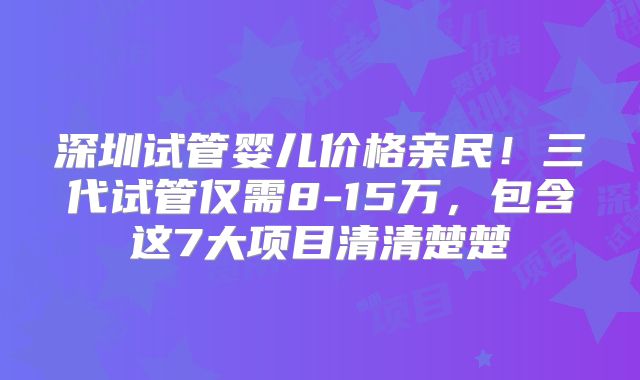 深圳试管婴儿价格亲民！三代试管仅需8-15万，包含这7大项目清清楚楚