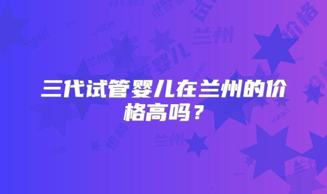 三代试管婴儿在兰州的价格高吗？