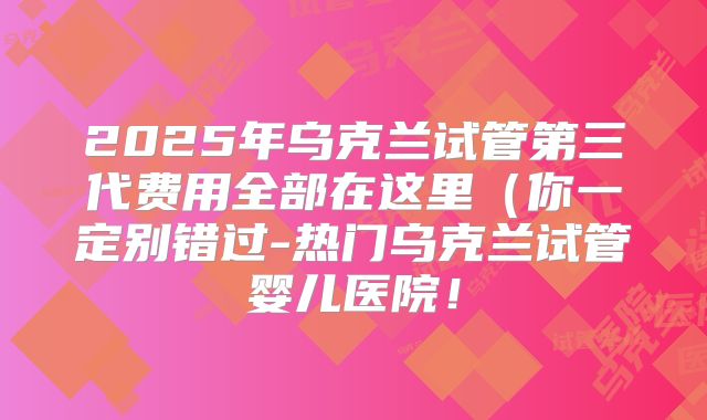 2025年乌克兰试管第三代费用全部在这里（你一定别错过-热门乌克兰试管婴儿医院！