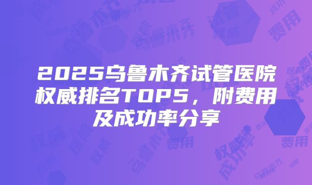 2025乌鲁木齐试管医院权威排名TOP5,附费用及成功率分享