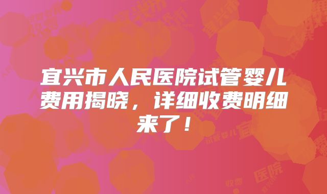 宜兴市人民医院试管婴儿费用揭晓，详细收费明细来了！