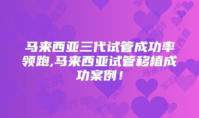 马来西亚三代试管成功率领跑,马来西亚试管移植成功案例!