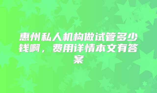 惠州私人机构做试管多少钱啊，费用详情本文有答案