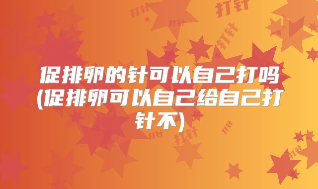 促排卵的针可以自己打吗(促排卵可以自己给自己打针不)