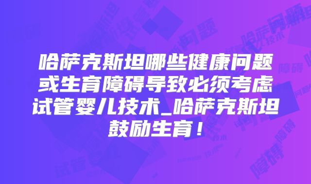 哈萨克斯坦哪些健康问题或生育障碍导致必须考虑试管婴儿技术_哈萨克斯坦鼓励生育!