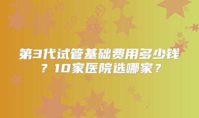 第3代试管基础费用多少钱？10家医院选哪家？
