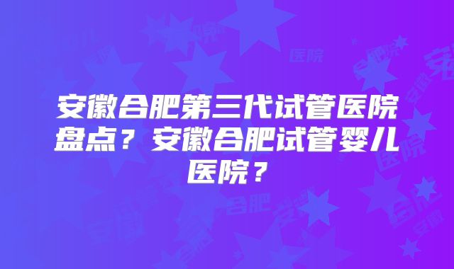 安徽合肥第三代试管医院盘点？安徽合肥试管婴儿医院？