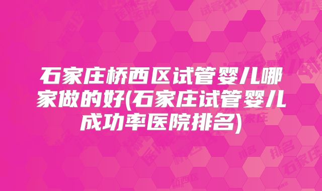 石家庄桥西区试管婴儿哪家做的好(石家庄试管婴儿成功率医院排名)