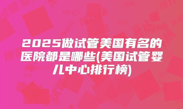 2025做试管美国有名的医院都是哪些(美国试管婴儿中心排行榜)