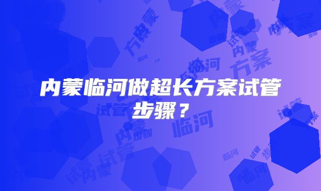 内蒙临河做超长方案试管步骤?