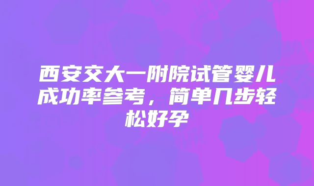 西安交大一附院试管婴儿成功率参考，简单几步轻松好孕