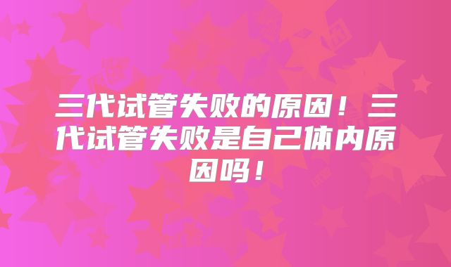 三代试管失败的原因！三代试管失败是自己体内原因吗！