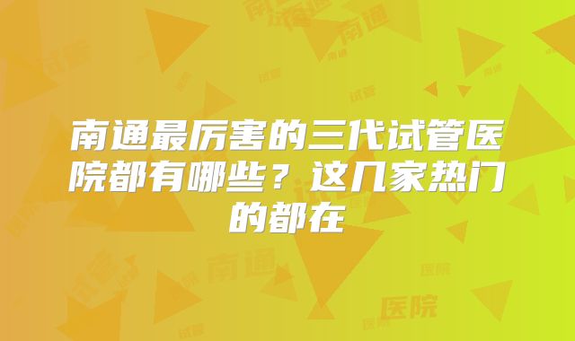南通最厉害的三代试管医院都有哪些？这几家热门的都在