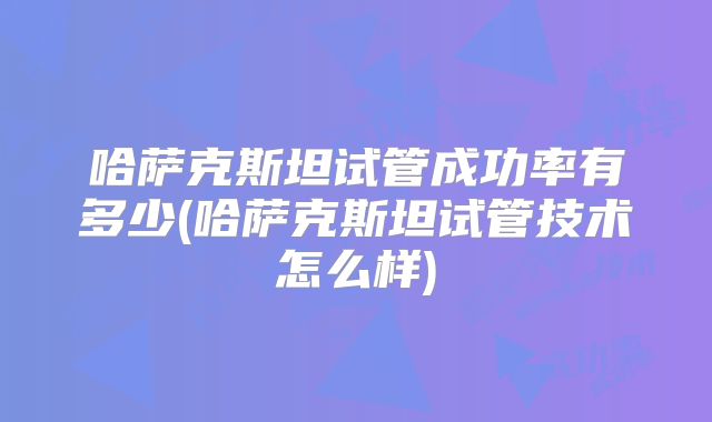 哈萨克斯坦试管成功率有多少(哈萨克斯坦试管技术怎么样)