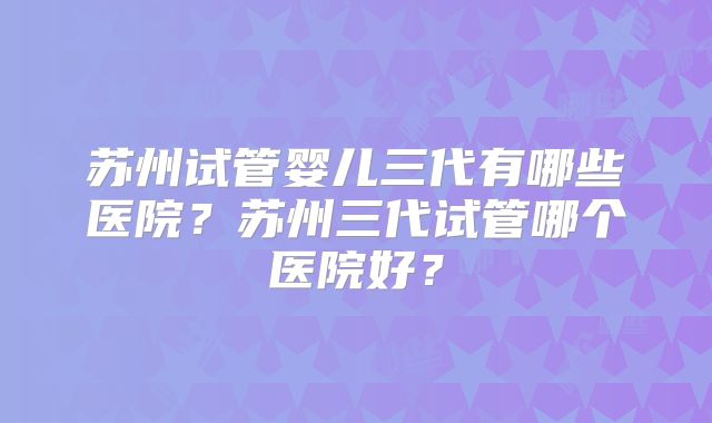 苏州试管婴儿三代有哪些医院？苏州三代试管哪个医院好？