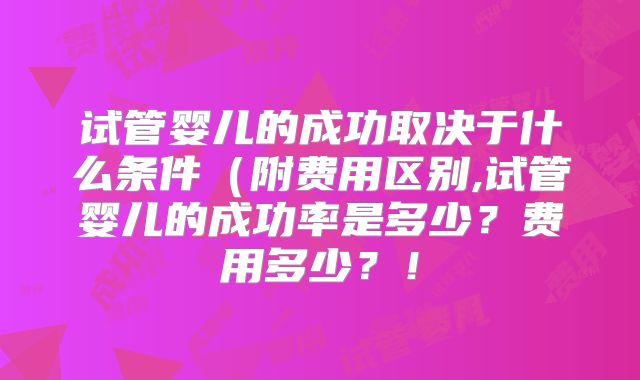 试管婴儿的成功取决于什么条件(附费用区别,试管婴儿的成功率是多少?费用多少?!