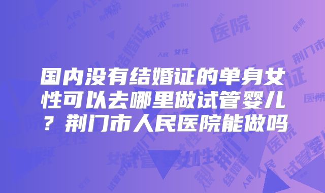 国内没有结婚证的单身女性可以去哪里做试管婴儿？荆门市人民医院能做吗