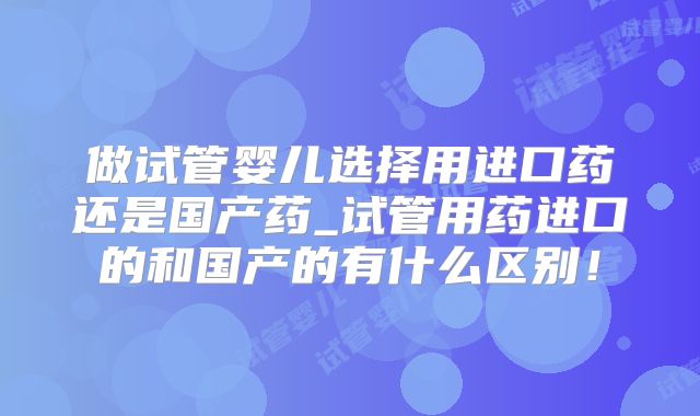 做试管婴儿选择用进口药还是国产药_试管用药进口的和国产的有什么区别！