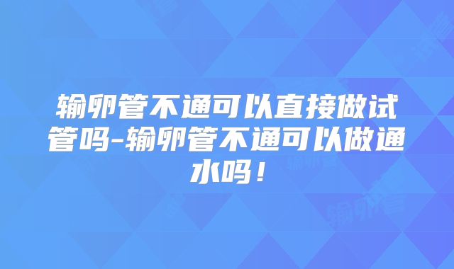 输卵管不通可以直接做试管吗-输卵管不通可以做通水吗！
